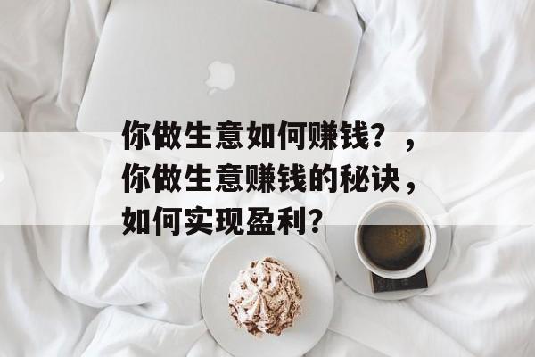 你做生意如何赚钱?,你做生意赚钱的秘诀,如何实现盈利? 你做生意如何赚钱?,你做生意赚钱的秘诀,如何实现盈利?