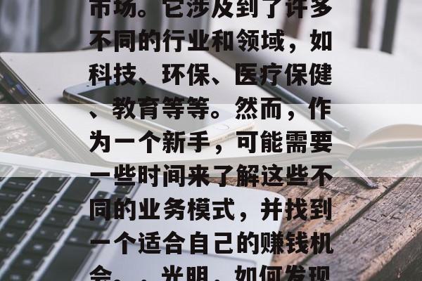 光明是个非常有潜力的市场。它涉及到了许多不同的行业和领域,如科技、环保、医疗保健、教育等等。然而,作为一个新手,可能需要一些时间来了解这些不同的业务模式,并找到一个适合自己的赚钱机会。,光明,如何发现适合自己的创业商机? 光明是个非常有潜力的市场。它涉及到了许多不同的行业和领域,如科技、环保、医疗保健、教育等等。然而,作为一个新手,可能需要一些时间来了解这些不同的业务模式,并找到一个适合自己的赚钱机会。,光明,如何发现适合自己的创业商机?
