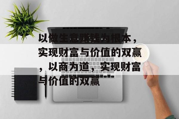 以做生意赚钱为根本,实现财富与价值的双赢,以商为道,实现财富与价值的双赢 以做生意赚钱为根本,实现财富与价值的双赢,以商为道,实现财富与价值的双赢