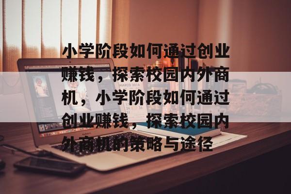 小学阶段如何通过创业赚钱,探索校园内外商机,小学阶段如何通过创业赚钱,探索校园内外商机的策略与途径 小学阶段如何通过创业赚钱,探索校园内外商机,小学阶段如何通过创业赚钱,探索校园内外商机的策略与途径