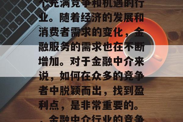 金融中介这个行业是一个充满竞争和机遇的行业。随着经济的发展和消费者需求的变化,金融服务的需求也在不断增加。对于金融中介来说,如何在众多的竞争者中脱颖而出,找到盈利点,是非常重要的。,金融中介行业的竞争力与盈利模式探讨 金融中介这个行业是一个充满竞争和机遇的行业。随着经济的发展和消费者需求的变化,金融服务的需求也在不断增加。对于金融中介来说,如何在众多的竞争者中脱颖而出,找到盈利点,是非常重要的。,金融中介行业的竞争力与盈利模式探讨