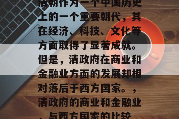 清朝作为一个中国历史上的一个重要朝代,其在经济、科技、文化等方面取得了显著成就。但是,清政府在商业和金融业方面的发展却相对落后于西方国家。,清政府的商业和金融业,与西方国家的比较 清朝作为一个中国历史上的一个重要朝代,其在经济、科技、文化等方面取得了显著成就。但是,清政府在商业和金融业方面的发展却相对落后于西方国家。,清政府的商业和金融业,与西方国家的比较