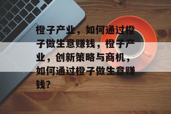 橙子产业，如何通过橙子做生意赚钱，橙子产业，创新策略与商机，如何通过橙子做生意赚钱？