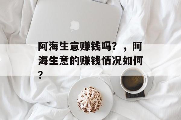 阿海生意赚钱吗?,阿海生意的赚钱情况如何? 阿海生意赚钱吗?,阿海生意的赚钱情况如何?