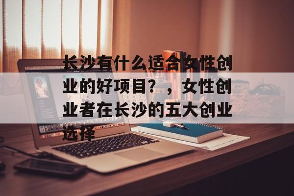 长沙有什么适合女性创业的好项目?,女性创业者在长沙的五大创业选择 长沙有什么适合女性创业的好项目?,女性创业者在长沙的五大创业选择