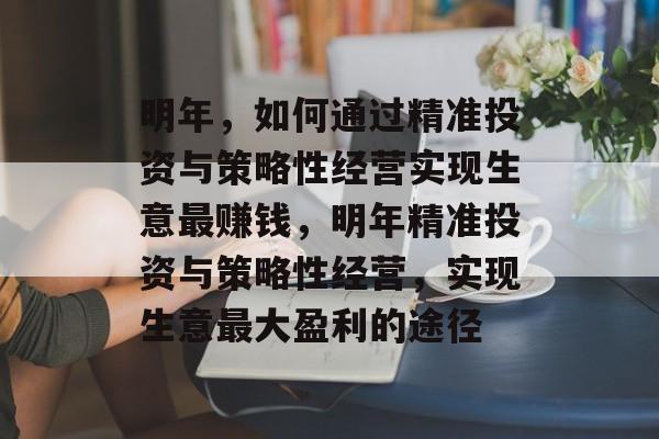 明年,如何通过精准投资与策略性经营实现生意最赚钱,明年精准投资与策略性经营,实现生意最大盈利的途径 明年,如何通过精准投资与策略性经营实现生意最赚钱,明年精准投资与策略性经营,实现生意最大盈利的途径