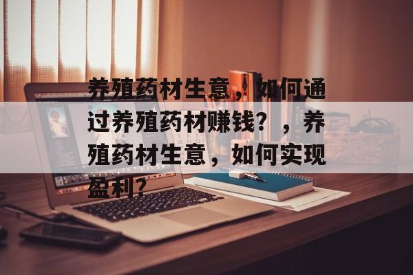 养殖药材生意,如何通过养殖药材赚钱?,养殖药材生意,如何实现盈利? 养殖药材生意,如何通过养殖药材赚钱?,养殖药材生意,如何实现盈利?