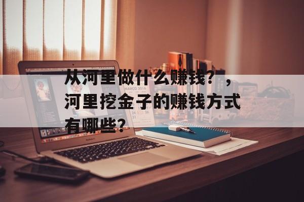 从河里做什么赚钱?,河里挖金子的赚钱方式有哪些? 从河里做什么赚钱?,河里挖金子的赚钱方式有哪些?