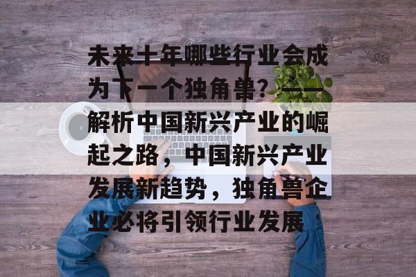 未来十年哪些行业会成为下一个独角兽？——解析中国新兴产业的崛起之路，中国新兴产业发展新趋势，独角兽企业必将引领行业发展