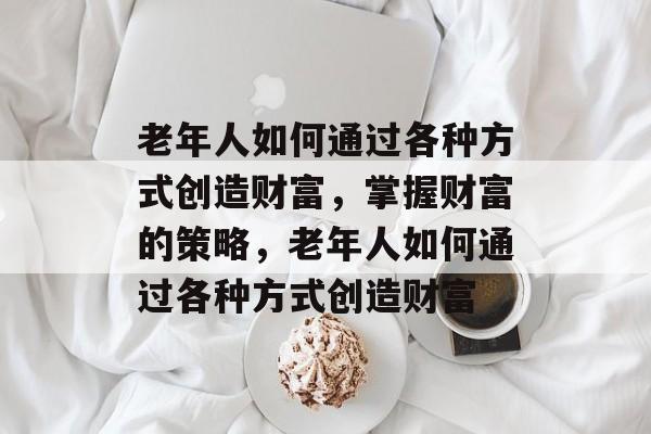 老年人如何通过各种方式创造财富,掌握财富的策略,老年人如何通过各种方式创造财富 老年人如何通过各种方式创造财富,掌握财富的策略,老年人如何通过各种方式创造财富