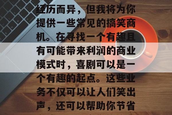 搞笑业务类型的选择可能会因个人兴趣和生活经历而异,但我将为你提供一些常见的搞笑商机。在寻找一个有趣且有可能带来利润的商业模式时,喜剧可以是一个有趣的起点。这些业务不仅可以让人们笑出声,还可以帮助你节省金钱。,开启您的笑声旅程,搞笑商机探索 搞笑业务类型的选择可能会因个人兴趣和生活经历而异,但我将为你提供一些常见的搞笑商机。在寻找一个有趣且有可能带来利润的商业模式时,喜剧可以是一个有趣的起点。这些业务不仅可以让人们笑出声,还可以帮助你节省金钱。,开启您的笑声旅程,搞笑商机探索