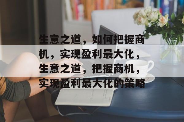 生意之道,如何把握商机,实现盈利最大化,生意之道,把握商机,实现盈利最大化的策略 生意之道,如何把握商机,实现盈利最大化,生意之道,把握商机,实现盈利最大化的策略