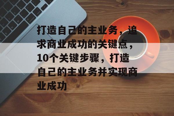 打造自己的主业务,追求商业成功的关键点,10个关键步骤,打造自己的主业务并实现商业成功 打造自己的主业务,追求商业成功的关键点,10个关键步骤,打造自己的主业务并实现商业成功