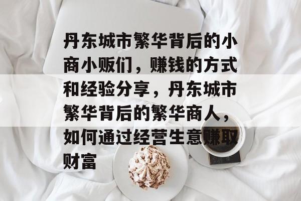 丹东城市繁华背后的小商小贩们，赚钱的方式和经验分享，丹东城市繁华背后的繁华商人，如何通过经营生意赚取财富