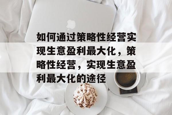 如何通过策略性经营实现生意盈利最大化,策略性经营,实现生意盈利最大化的途径 如何通过策略性经营实现生意盈利最大化,策略性经营,实现生意盈利最大化的途径