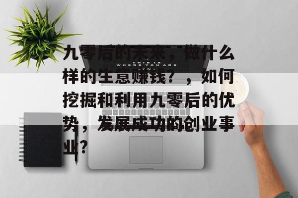 九零后的未来,做什么样的生意赚钱?,如何挖掘和利用九零后的优势,发展成功的创业事业? 九零后的未来,做什么样的生意赚钱?,如何挖掘和利用九零后的优势,发展成功的创业事业?