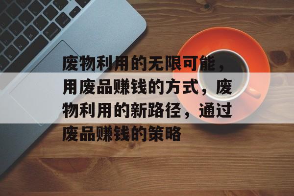 废物利用的无限可能，用废品赚钱的方式，废物利用的新路径，通过废品赚钱的策略
