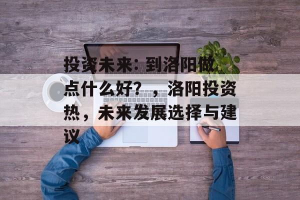 投资未来: 到洛阳做点什么好？，洛阳投资热，未来发展选择与建议