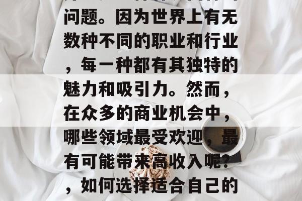 什么业务好赚钱?对于很多人来说,这个问题并不是一件容易回答的问题。因为世界上有无数种不同的职业和行业,每一种都有其独特的魅力和吸引力。然而,在众多的商业机会中,哪些领域最受欢迎,最有可能带来高收入呢?,如何选择适合自己的创业领域?一份权威报告揭示了这份最具赚钱潜力的职业清单 什么业务好赚钱?对于很多人来说,这个问题并不是一件容易回答的问题。因为世界上有无数种不同的职业和行业,每一种都有其独特的魅力和吸引力。然而,在众多的商业机会中,哪些领域最受欢迎,最有可能带来高收入呢?,如何选择适合自己的创业领域?一份权威报告揭示了这份最具赚钱潜力的职业清单
