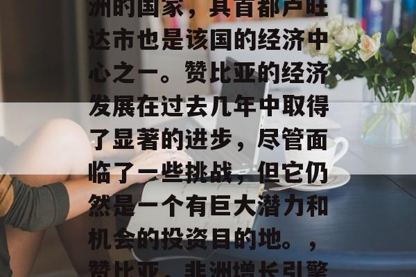 赞比亚是一个坐落在非洲的国家,其首都卢旺达市也是该国的经济中心之一。赞比亚的经济发展在过去几年中取得了显著的进步,尽管面临了一些挑战,但它仍然是一个有巨大潜力和机会的投资目的地。,赞比亚,非洲增长引擎中的重要一员 赞比亚是一个坐落在非洲的国家,其首都卢旺达市也是该国的经济中心之一。赞比亚的经济发展在过去几年中取得了显著的进步,尽管面临了一些挑战,但它仍然是一个有巨大潜力和机会的投资目的地。,赞比亚,非洲增长引擎中的重要一员