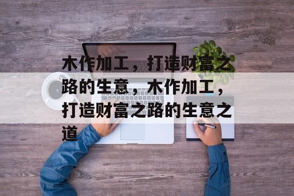 木作加工,打造财富之路的生意,木作加工,打造财富之路的生意之道 木作加工,打造财富之路的生意,木作加工,打造财富之路的生意之道
