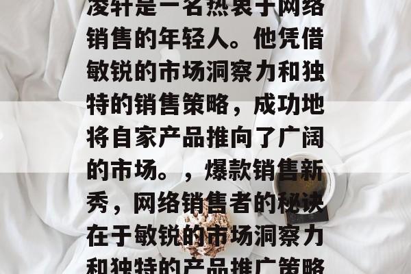 凌轩是一名热衷于网络销售的年轻人。他凭借敏锐的市场洞察力和独特的销售策略,成功地将自家产品推向了广阔的市场。,爆款销售新秀,网络销售者的秘诀在于敏锐的市场洞察力和独特的产品推广策略 凌轩是一名热衷于网络销售的年轻人。他凭借敏锐的市场洞察力和独特的销售策略,成功地将自家产品推向了广阔的市场。,爆款销售新秀,网络销售者的秘诀在于敏锐的市场洞察力和独特的产品推广策略