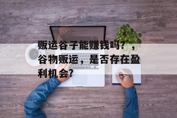贩运谷子能赚钱吗?,谷物贩运,是否存在盈利机会? 贩运谷子能赚钱吗?,谷物贩运,是否存在盈利机会?