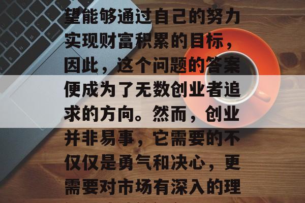 创业做什么老板赚钱?这是一个极具吸引力的问题。许多创业者都希望能够通过自己的努力实现财富积累的目标,因此,这个问题的答案便成为了无数创业者追求的方向。然而,创业并非易事,它需要的不仅仅是勇气和决心,更需要对市场有深入的理解、独特的视角以及灵活的策略。,创业路上,老板如何赚钱? 创业做什么老板赚钱?这是一个极具吸引力的问题。许多创业者都希望能够通过自己的努力实现财富积累的目标,因此,这个问题的答案便成为了无数创业者追求的方向。然而,创业并非易事,它需要的不仅仅是勇气和决心,更需要对市场有深入的理解、独特的视角以及灵活的策略。,创业路上,老板如何赚钱?