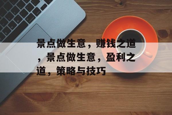 景点做生意,赚钱之道,景点做生意,盈利之道,策略与技巧 景点做生意,赚钱之道,景点做生意,盈利之道,策略与技巧