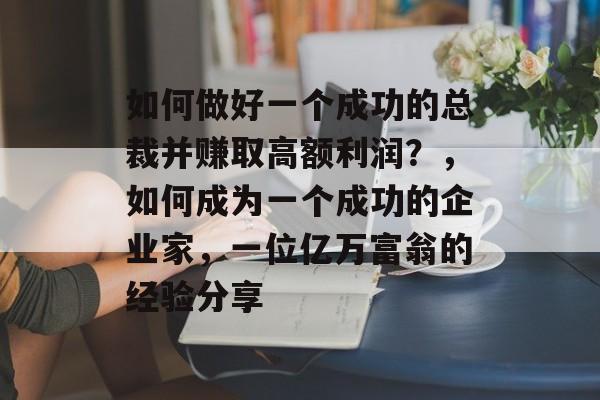 如何做好一个成功的总裁并赚取高额利润?,如何成为一个成功的企业家,一位亿万富翁的经验分享 如何做好一个成功的总裁并赚取高额利润?,如何成为一个成功的企业家,一位亿万富翁的经验分享