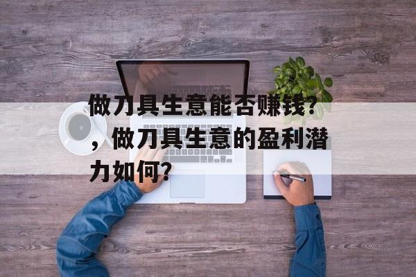 做刀具生意能否赚钱?,做刀具生意的盈利潜力如何? 做刀具生意能否赚钱?,做刀具生意的盈利潜力如何?