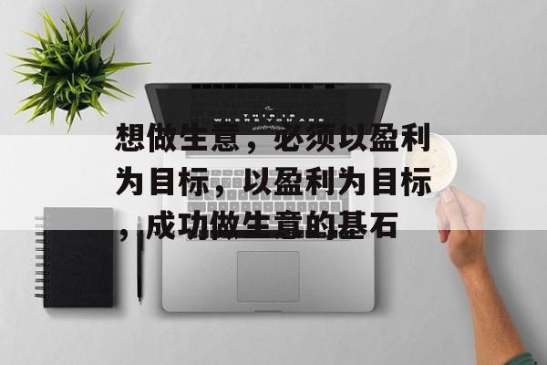 想做生意,必须以盈利为目标,以盈利为目标,成功做生意的基石 想做生意,必须以盈利为目标,以盈利为目标,成功做生意的基石