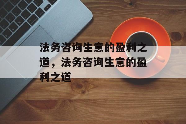 法务咨询生意的盈利之道,法务咨询生意的盈利之道 法务咨询生意的盈利之道,法务咨询生意的盈利之道