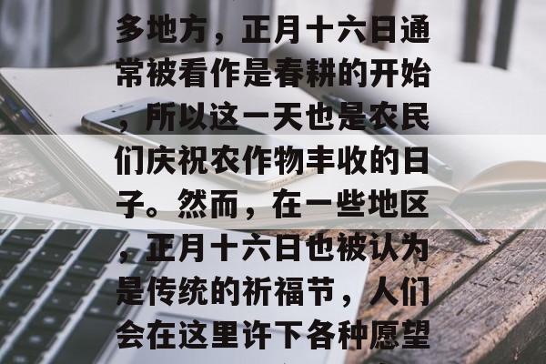 正月十六日是什么时候,这个日期其实是一个复杂的传统节日。在很多地方,正月十六日通常被看作是春耕的开始,所以这一天也是农民们庆祝农作物丰收的日子。然而,在一些地区,正月十六日也被认为是传统的祈福节,人们会在这里许下各种愿望。,正月十六日,农民们庆祝农作物丰收的节日,或祈福节 正月十六日是什么时候,这个日期其实是一个复杂的传统节日。在很多地方,正月十六日通常被看作是春耕的开始,所以这一天也是农民们庆祝农作物丰收的日子。然而,在一些地区,正月十六日也被认为是传统的祈福节,人们会在这里许下各种愿望。,正月十六日,农民们庆祝农作物丰收的节日,或祈福节