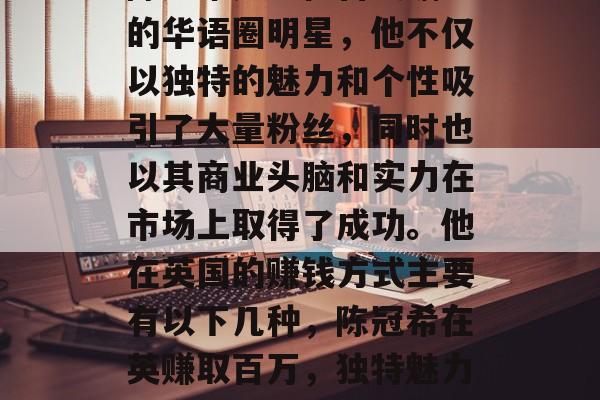 陈冠希是一位备受瞩目的华语圈明星,他不仅以独特的魅力和个性吸引了大量粉丝,同时也以其商业头脑和实力在市场上取得了成功。他在英国的赚钱方式主要有以下几种,陈冠希在英赚取百万,独特魅力与商业头脑 陈冠希是一位备受瞩目的华语圈明星,他不仅以独特的魅力和个性吸引了大量粉丝,同时也以其商业头脑和实力在市场上取得了成功。他在英国的赚钱方式主要有以下几种,陈冠希在英赚取百万,独特魅力与商业头脑