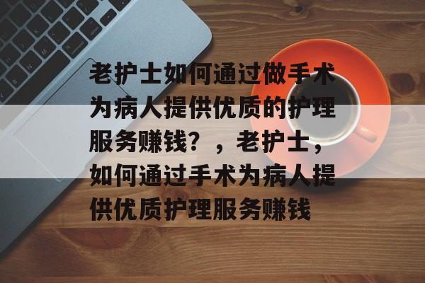 老护士如何通过做手术为病人提供优质的护理服务赚钱？，老护士，如何通过手术为病人提供优质护理服务赚钱