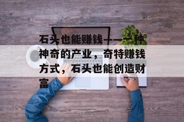石头也能赚钱——一种神奇的产业,奇特赚钱方式,石头也能创造财富 石头也能赚钱——一种神奇的产业,奇特赚钱方式,石头也能创造财富