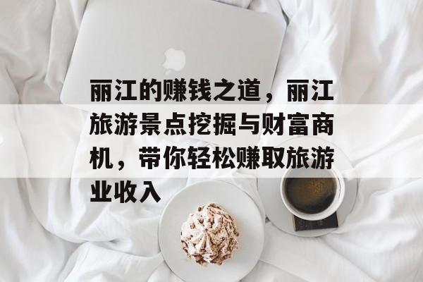 丽江的赚钱之道,丽江旅游景点挖掘与财富商机,带你轻松赚取旅游业收入 丽江的赚钱之道,丽江旅游景点挖掘与财富商机,带你轻松赚取旅游业收入