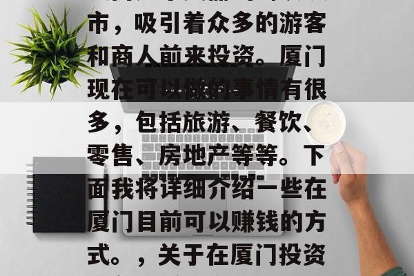 厦门是个美丽的海滨城市,吸引着众多的游客和商人前来投资。厦门现在可以做的事情有很多,包括旅游、餐饮、零售、房地产等等。下面我将详细介绍一些在厦门目前可以赚钱的方式。,关于在厦门投资的各种赚钱方式介绍 厦门是个美丽的海滨城市,吸引着众多的游客和商人前来投资。厦门现在可以做的事情有很多,包括旅游、餐饮、零售、房地产等等。下面我将详细介绍一些在厦门目前可以赚钱的方式。,关于在厦门投资的各种赚钱方式介绍
