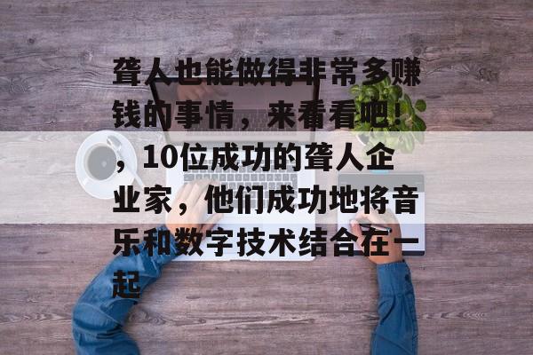 聋人也能做得非常多赚钱的事情,来看看吧!,10位成功的聋人企业家,他们成功地将音乐和数字技术结合在一起 聋人也能做得非常多赚钱的事情,来看看吧!,10位成功的聋人企业家,他们成功地将音乐和数字技术结合在一起