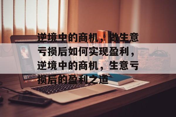 逆境中的商机,做生意亏损后如何实现盈利,逆境中的商机,生意亏损后的盈利之道 逆境中的商机,做生意亏损后如何实现盈利,逆境中的商机,生意亏损后的盈利之道