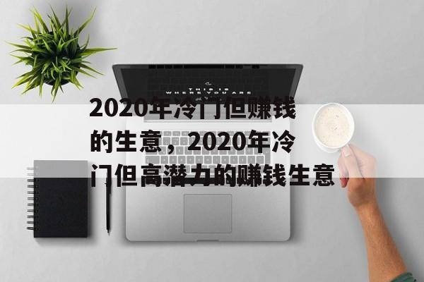 2020年冷门但赚钱的生意,2020年冷门但高潜力的赚钱生意 2020年冷门但赚钱的生意,2020年冷门但高潜力的赚钱生意