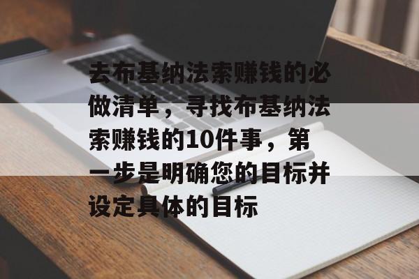 去布基纳法索赚钱的必做清单,寻找布基纳法索赚钱的10件事,第一步是明确您的目标并设定具体的目标 去布基纳法索赚钱的必做清单,寻找布基纳法索赚钱的10件事,第一步是明确您的目标并设定具体的目标
