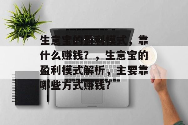 生意宝的盈利模式,靠什么赚钱?,生意宝的盈利模式解析,主要靠哪些方式赚钱? 生意宝的盈利模式,靠什么赚钱?,生意宝的盈利模式解析,主要靠哪些方式赚钱?
