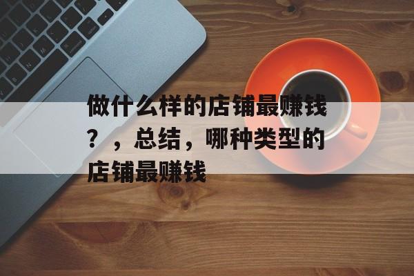 做什么样的店铺最赚钱?,总结,哪种类型的店铺最赚钱 做什么样的店铺最赚钱?,总结,哪种类型的店铺最赚钱