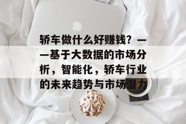 轿车做什么好赚钱?——基于大数据的市场分析,智能化,轿车行业的未来趋势与市场潜力 轿车做什么好赚钱?——基于大数据的市场分析,智能化,轿车行业的未来趋势与市场潜力