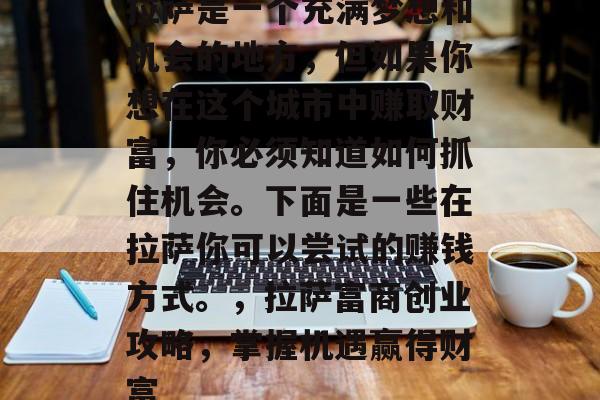 拉萨是一个充满梦想和机会的地方,但如果你想在这个城市中赚取财富,你必须知道如何抓住机会。下面是一些在拉萨你可以尝试的赚钱方式。,拉萨富商创业攻略,掌握机遇赢得财富 拉萨是一个充满梦想和机会的地方,但如果你想在这个城市中赚取财富,你必须知道如何抓住机会。下面是一些在拉萨你可以尝试的赚钱方式。,拉萨富商创业攻略,掌握机遇赢得财富