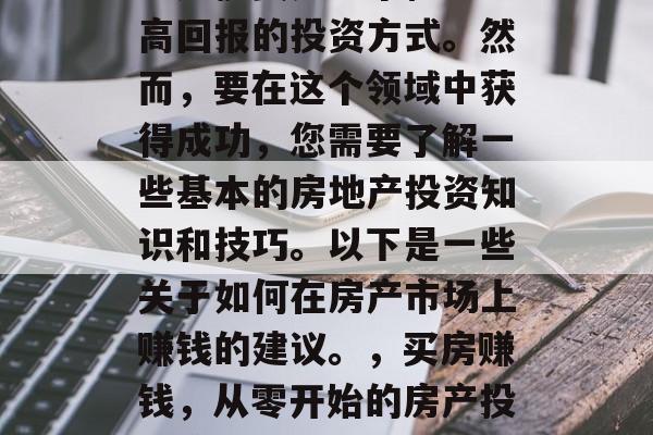 房产投资是一个稳定且高回报的投资方式。然而,要在这个领域中获得成功,您需要了解一些基本的房地产投资知识和技巧。以下是一些关于如何在房产市场上赚钱的建议。,买房赚钱,从零开始的房产投资策略 房产投资是一个稳定且高回报的投资方式。然而,要在这个领域中获得成功,您需要了解一些基本的房地产投资知识和技巧。以下是一些关于如何在房产市场上赚钱的建议。,买房赚钱,从零开始的房产投资策略