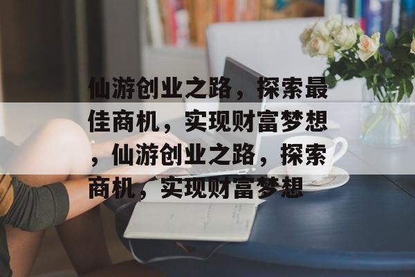 仙游创业之路,探索最佳商机,实现财富梦想,仙游创业之路,探索商机,实现财富梦想 仙游创业之路,探索最佳商机,实现财富梦想,仙游创业之路,探索商机,实现财富梦想