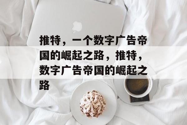 推特,一个数字广告帝国的崛起之路,推特,数字广告帝国的崛起之路 推特,一个数字广告帝国的崛起之路,推特,数字广告帝国的崛起之路